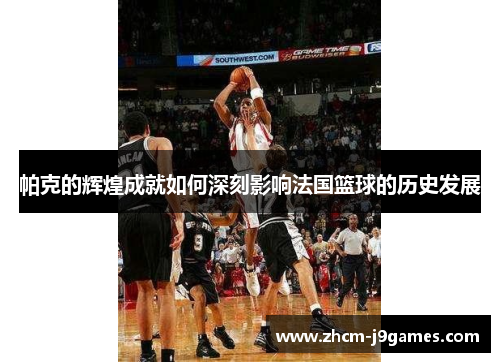 帕克的辉煌成就如何深刻影响法国篮球的历史发展 帕克的辉煌成就如何深刻影响法国篮球的历史发展