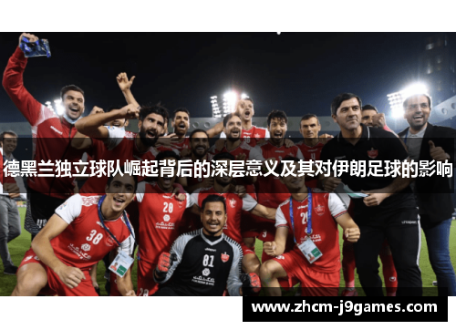 德黑兰独立球队崛起背后的深层意义及其对伊朗足球的影响 德黑兰独立球队崛起背后的深层意义及其对伊朗足球的影响
