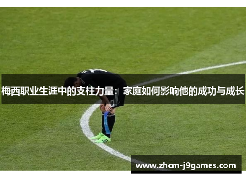 梅西职业生涯中的支柱力量：家庭如何影响他的成功与成长
