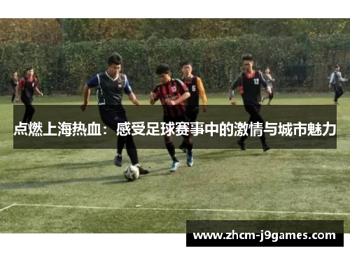 点燃上海热血:感受足球赛事中的激情与城市魅力 点燃上海热血:感受足球赛事中的激情与城市魅力