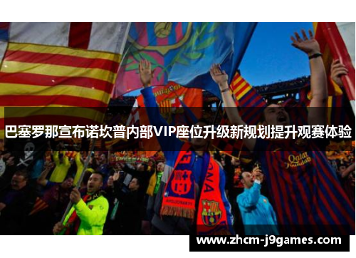 巴塞罗那宣布诺坎普内部VIP座位升级新规划提升观赛体验 巴塞罗那宣布诺坎普内部VIP座位升级新规划提升观赛体验