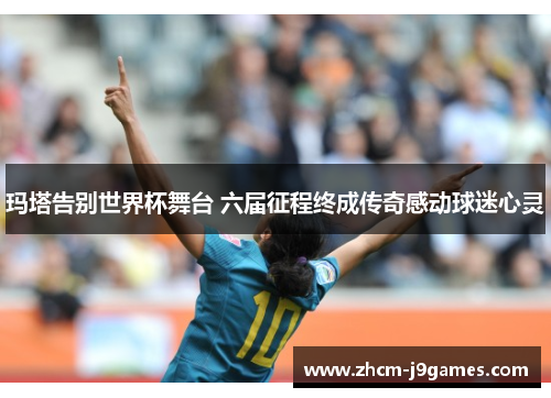 玛塔告别世界杯舞台 六届征程终成传奇感动球迷心灵