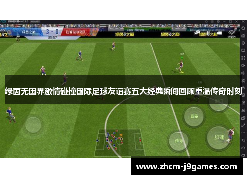 绿茵无国界激情碰撞国际足球友谊赛五大经典瞬间回顾重温传奇时刻