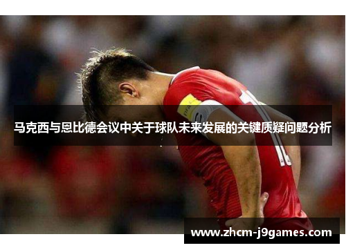 马克西与恩比德会议中关于球队未来发展的关键质疑问题分析 马克西与恩比德会议中关于球队未来发展的关键质疑问题分析