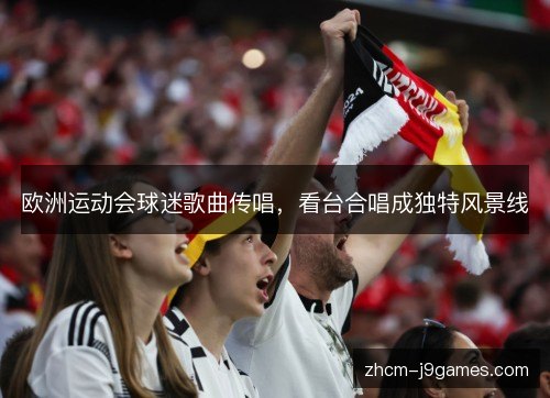 欧洲运动会球迷歌曲传唱,看台合唱成独特风景线 欧洲运动会球迷歌曲传唱,看台合唱成独特风景线