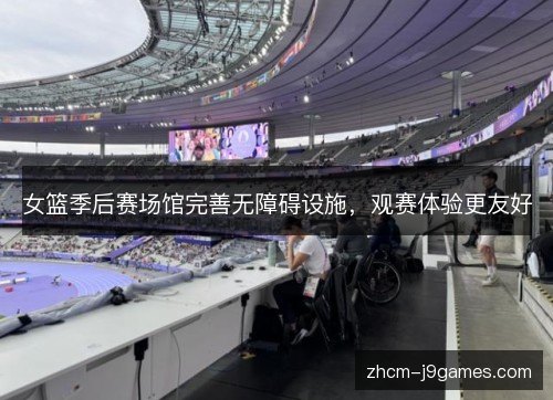 女篮季后赛场馆完善无障碍设施,观赛体验更友好 女篮季后赛场馆完善无障碍设施,观赛体验更友好